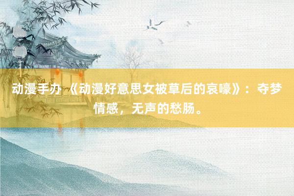 动漫手办 《动漫好意思女被草后的哀嚎》：夺梦情感，无声的愁肠。