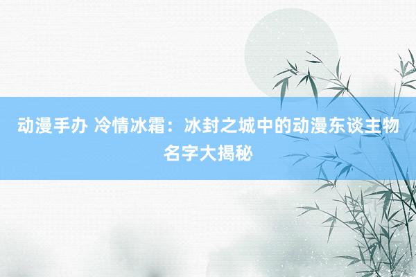 动漫手办 冷情冰霜：冰封之城中的动漫东谈主物名字大揭秘