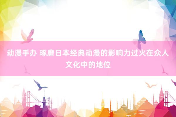 动漫手办 琢磨日本经典动漫的影响力过火在众人文化中的地位