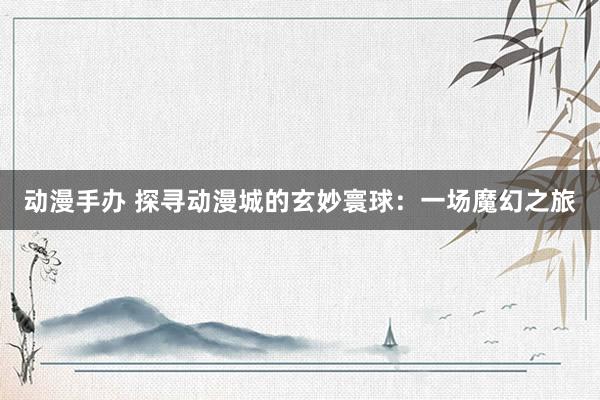 动漫手办 探寻动漫城的玄妙寰球：一场魔幻之旅