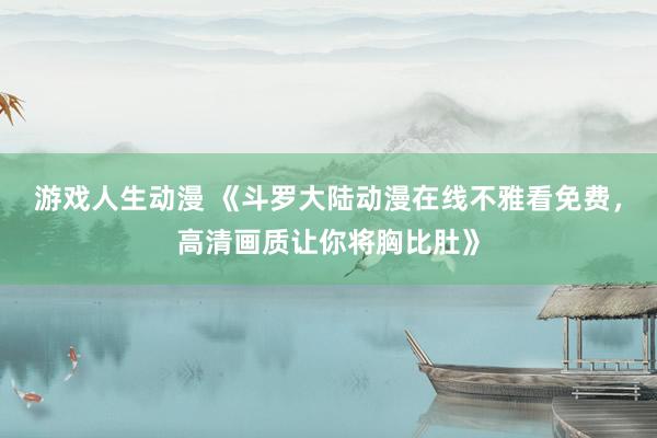 游戏人生动漫 《斗罗大陆动漫在线不雅看免费，高清画质让你将胸比肚》