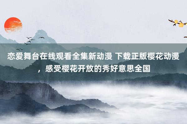 恋爱舞台在线观看全集新动漫 下载正版樱花动漫，感受樱花开放的秀好意思全国