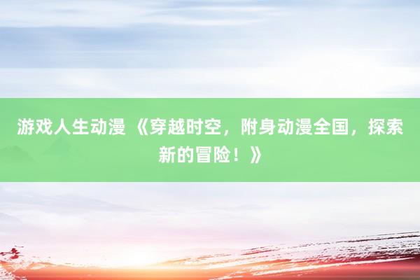 游戏人生动漫 《穿越时空，附身动漫全国，探索新的冒险！》