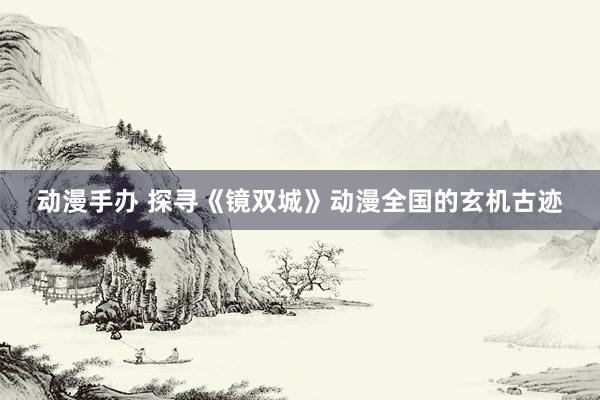 动漫手办 探寻《镜双城》动漫全国的玄机古迹
