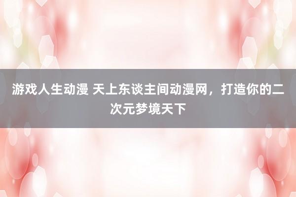 游戏人生动漫 天上东谈主间动漫网，打造你的二次元梦境天下