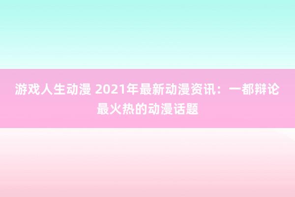 游戏人生动漫 2021年最新动漫资讯：一都辩论最火热的动漫话题