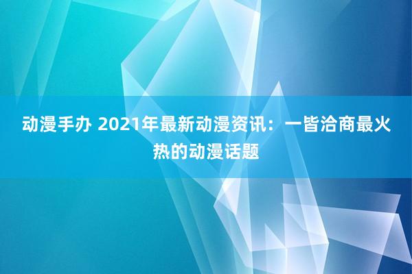动漫手办 2021年最新动漫资讯：一皆洽商最火热的动漫话题
