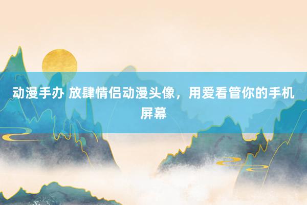 动漫手办 放肆情侣动漫头像，用爱看管你的手机屏幕