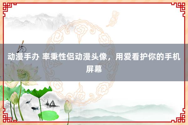 动漫手办 率秉性侣动漫头像，用爱看护你的手机屏幕