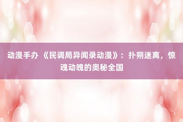 动漫手办 《民调局异闻录动漫》：扑朔迷离，惊魂动魄的奥秘全国