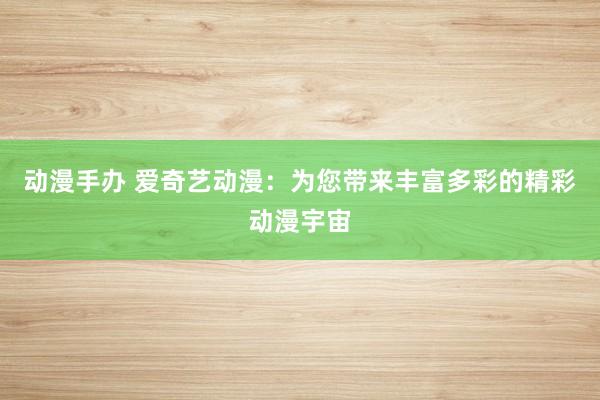 动漫手办 爱奇艺动漫：为您带来丰富多彩的精彩动漫宇宙
