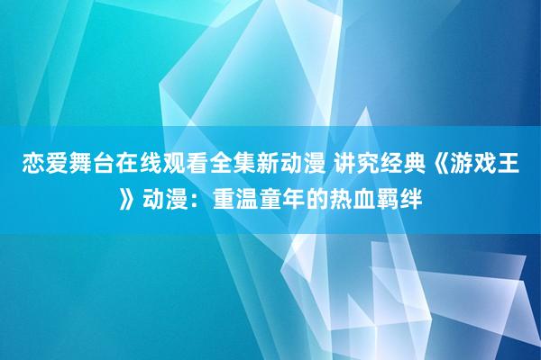恋爱舞台在线观看全集新动漫 讲究经典《游戏王》动漫：重温童年的热血羁绊