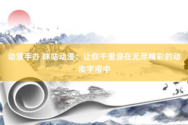 动漫手办 咪咕动漫：让你千里浸在无尽精彩的动漫宇宙中