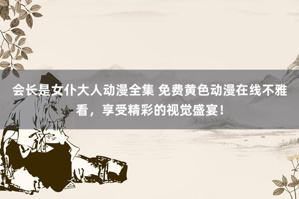 会长是女仆大人动漫全集 免费黄色动漫在线不雅看，享受精彩的视觉盛宴！