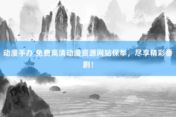 动漫手办 免费高清动漫资源网站保举，尽享精彩番剧！