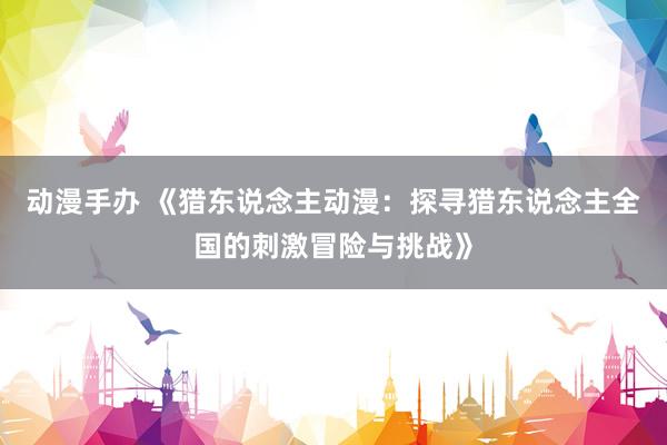 动漫手办 《猎东说念主动漫：探寻猎东说念主全国的刺激冒险与挑战》