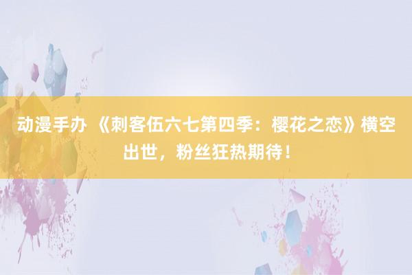 动漫手办 《刺客伍六七第四季：樱花之恋》横空出世，粉丝狂热期待！