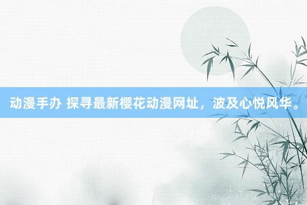 动漫手办 探寻最新樱花动漫网址，波及心悦风华。