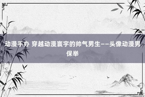 动漫手办 穿越动漫寰宇的帅气男生——头像动漫男保举