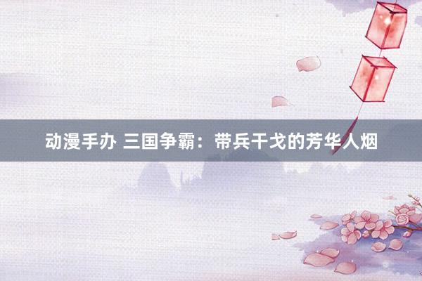 动漫手办 三国争霸：带兵干戈的芳华人烟