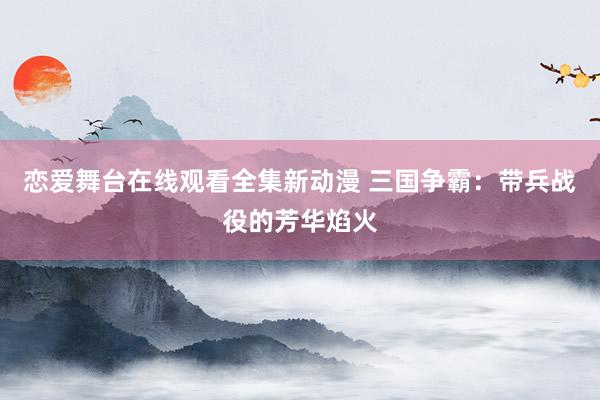恋爱舞台在线观看全集新动漫 三国争霸：带兵战役的芳华焰火