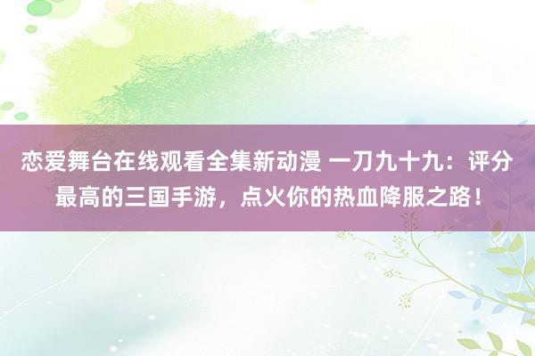恋爱舞台在线观看全集新动漫 一刀九十九：评分最高的三国手游，点火你的热血降服之路！