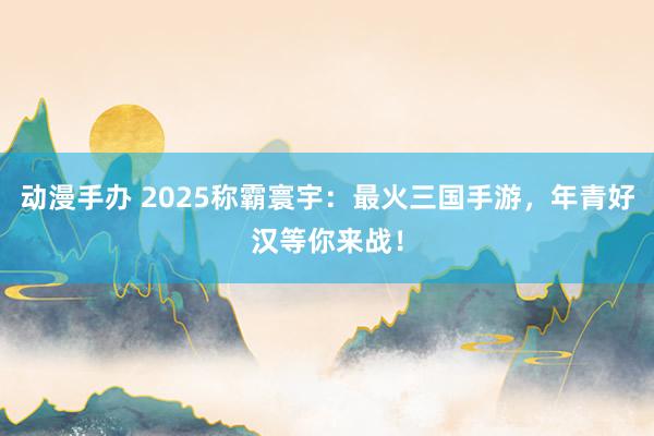 动漫手办 2025称霸寰宇：最火三国手游，年青好汉等你来战！