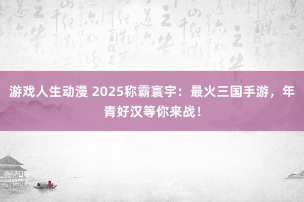 游戏人生动漫 2025称霸寰宇：最火三国手游，年青好汉等你来战！