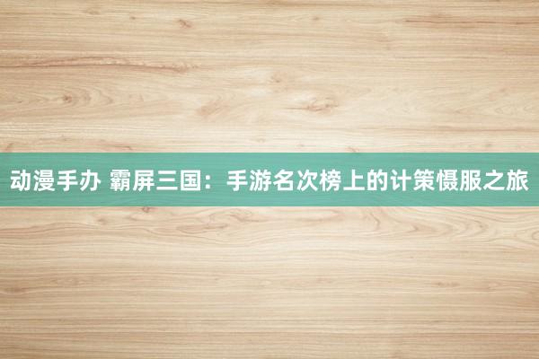 动漫手办 霸屏三国：手游名次榜上的计策慑服之旅