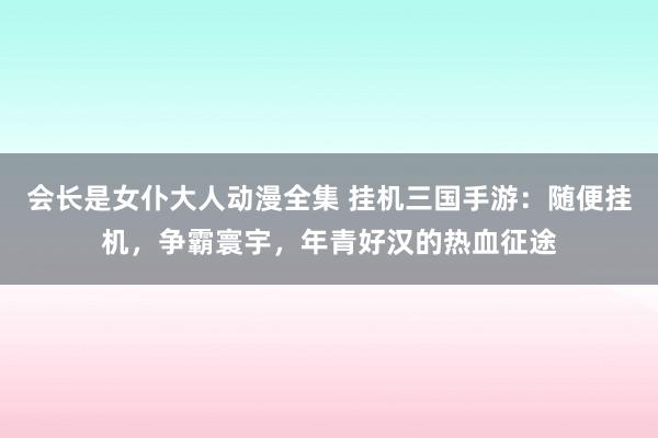 会长是女仆大人动漫全集 挂机三国手游：随便挂机，争霸寰宇，年青好汉的热血征途