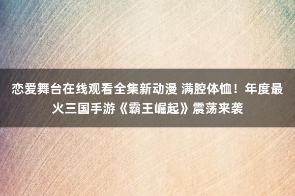 恋爱舞台在线观看全集新动漫 满腔体恤！年度最火三国手游《霸王崛起》震荡来袭