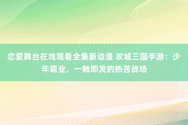 恋爱舞台在线观看全集新动漫 攻城三国手游：少年霸业，一触即发的热苦战场