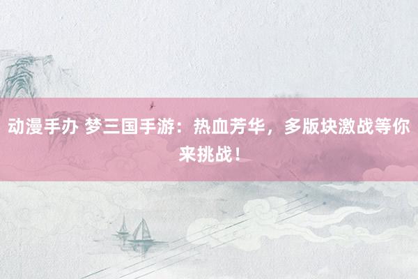 动漫手办 梦三国手游：热血芳华，多版块激战等你来挑战！