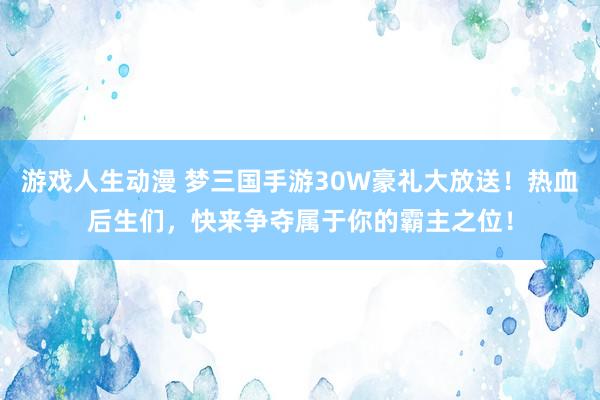 游戏人生动漫 梦三国手游30W豪礼大放送！热血后生们，快来争夺属于你的霸主之位！