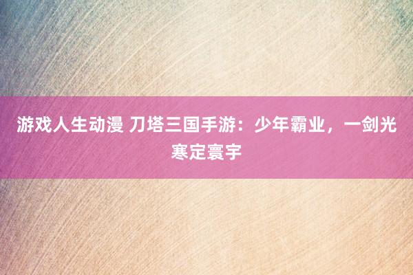 游戏人生动漫 刀塔三国手游：少年霸业，一剑光寒定寰宇
