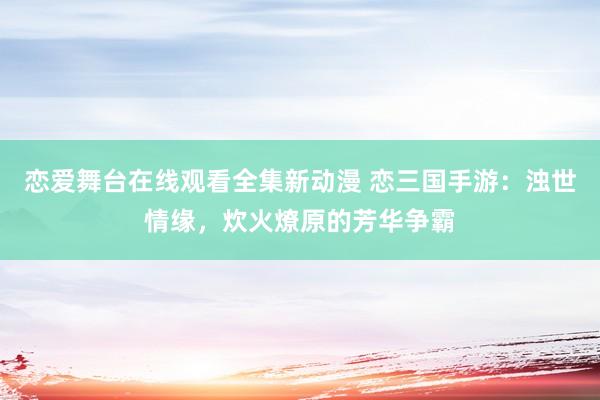恋爱舞台在线观看全集新动漫 恋三国手游：浊世情缘，炊火燎原的芳华争霸