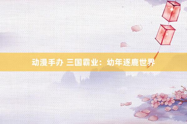 动漫手办 三国霸业：幼年逐鹿世界