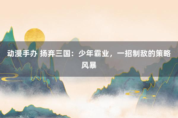 动漫手办 扬弃三国：少年霸业，一招制敌的策略风暴