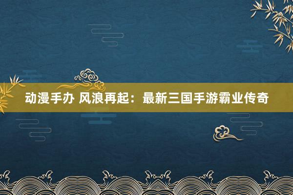 动漫手办 风浪再起：最新三国手游霸业传奇