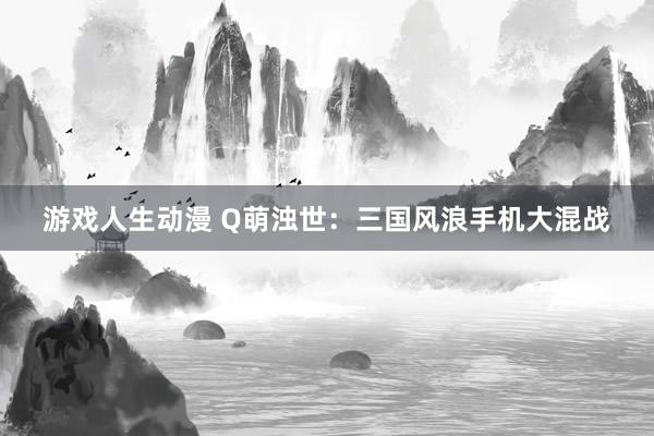 游戏人生动漫 Q萌浊世：三国风浪手机大混战
