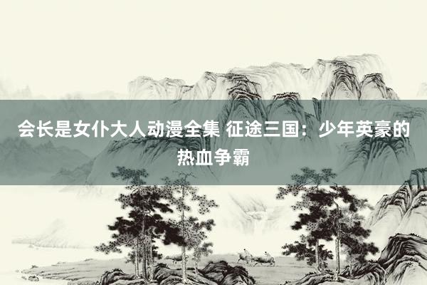 会长是女仆大人动漫全集 征途三国：少年英豪的热血争霸
