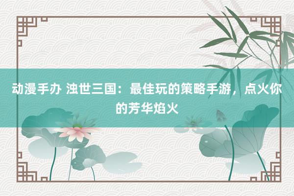 动漫手办 浊世三国：最佳玩的策略手游，点火你的芳华焰火