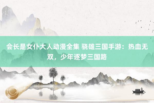 会长是女仆大人动漫全集 骁雄三国手游：热血无双，少年逐梦三国路