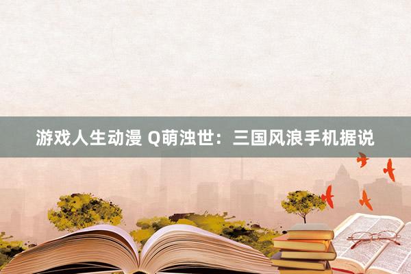 游戏人生动漫 Q萌浊世：三国风浪手机据说