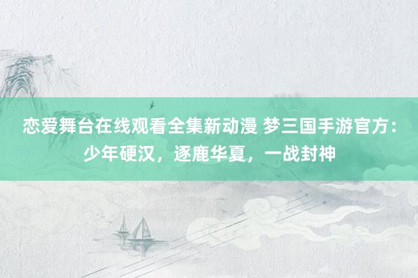 恋爱舞台在线观看全集新动漫 梦三国手游官方：少年硬汉，逐鹿华夏，一战封神