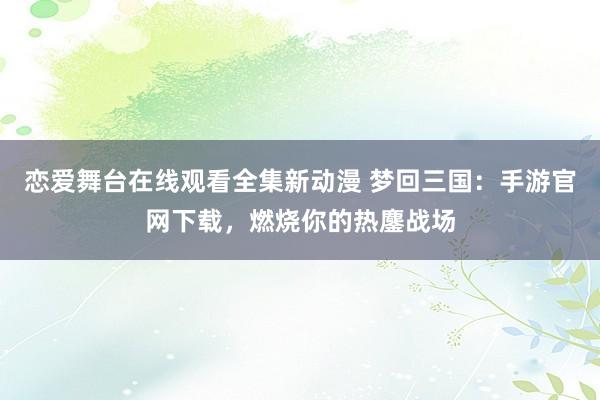 恋爱舞台在线观看全集新动漫 梦回三国：手游官网下载，燃烧你的热鏖战场