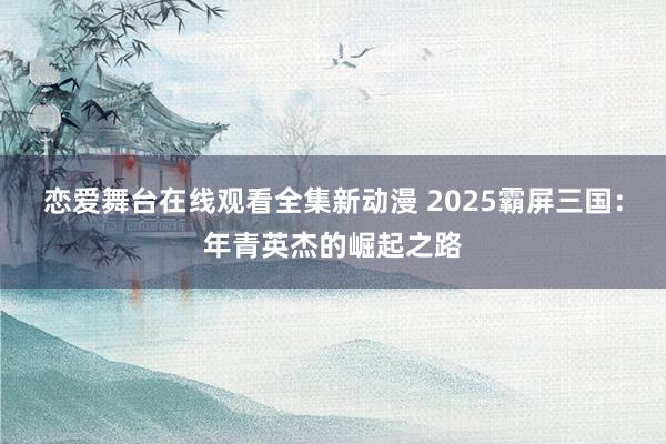 恋爱舞台在线观看全集新动漫 2025霸屏三国：年青英杰的崛起之路