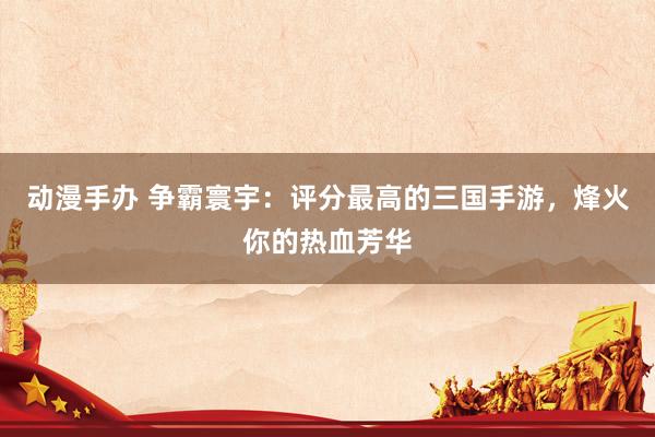 动漫手办 争霸寰宇：评分最高的三国手游，烽火你的热血芳华