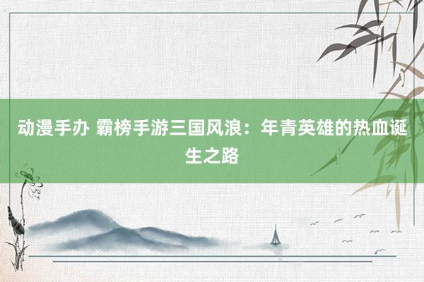 动漫手办 霸榜手游三国风浪：年青英雄的热血诞生之路