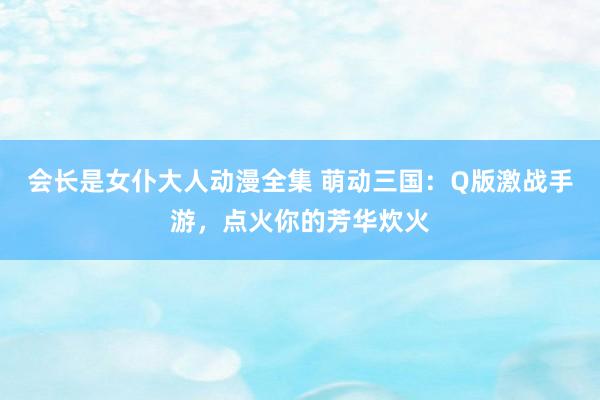 会长是女仆大人动漫全集 萌动三国：Q版激战手游，点火你的芳华炊火